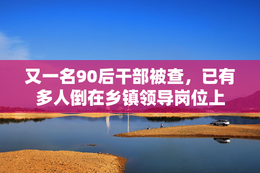 又一名90后干部被查，已有多人倒在乡镇领导岗位上