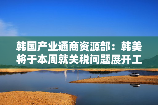 韩国产业通商资源部：韩美将于本周就关税问题展开工作层面讨论