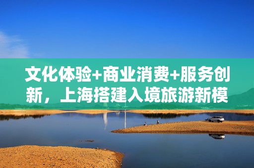 文化体验+商业消费+服务创新，上海搭建入境旅游新模式