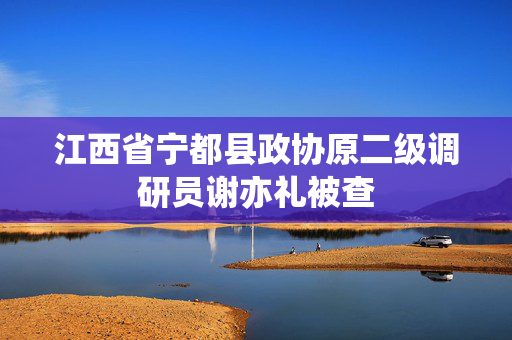 江西省宁都县政协原二级调研员谢亦礼被查