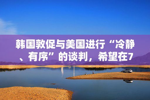 韩国敦促与美国进行“冷静、有序”的谈判，希望在7月初达成关税协议