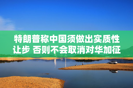 特朗普称中国须做出实质性让步 否则不会取消对华加征的关税