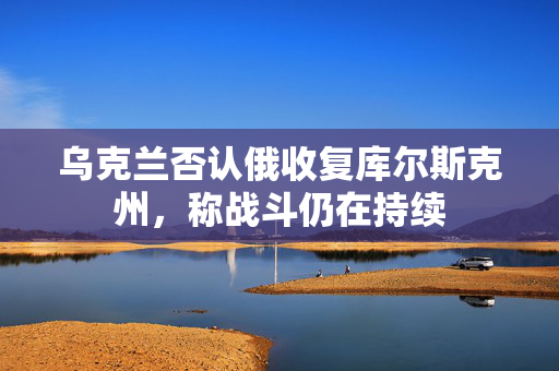 乌克兰否认俄收复库尔斯克州，称战斗仍在持续