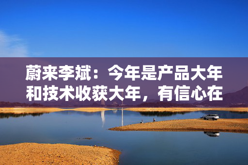 蔚来李斌：今年是产品大年和技术收获大年，有信心在四季度实现盈利
