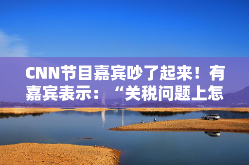 CNN节目嘉宾吵了起来！有嘉宾表示：“关税问题上怎么不能相信中国呢？特朗普嘴里没有一句实话”