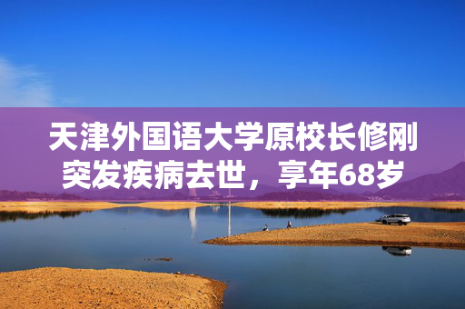 天津外国语大学原校长修刚突发疾病去世，享年68岁