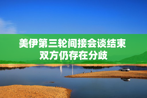 美伊第三轮间接会谈结束 双方仍存在分歧