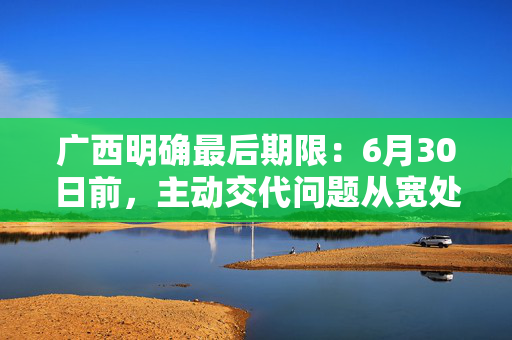 广西明确最后期限：6月30日前，主动交代问题从宽处理