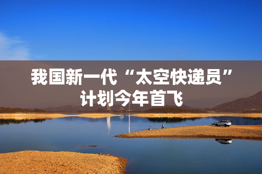 我国新一代“太空快递员”计划今年首飞