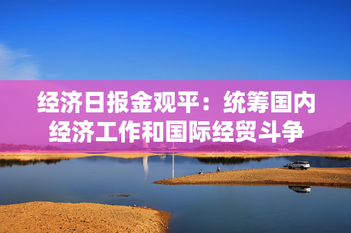 经济日报金观平：统筹国内经济工作和国际经贸斗争