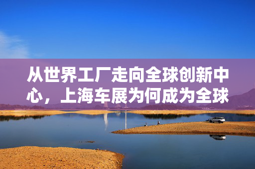 从世界工厂走向全球创新中心，上海车展为何成为全球汽车行业风向标？