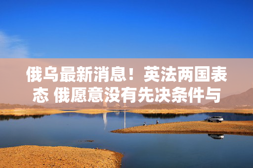 俄乌最新消息！英法两国表态 俄愿意没有先决条件与乌进行谈判