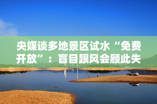 央媒谈多地景区试水“免费开放”：盲目跟风会顾此失彼