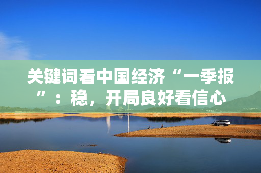 关键词看中国经济“一季报”：稳，开局良好看信心
