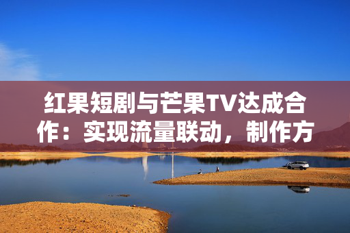 红果短剧与芒果TV达成合作：实现流量联动，制作方可共享双平台分账