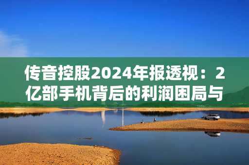 传音控股2024年报透视：2亿部手机背后的利润困局与破局挑战