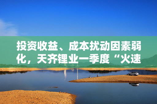 投资收益、成本扰动因素弱化，天齐锂业一季度“火速”扭亏