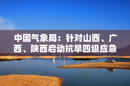 中国气象局：针对山西、广西、陕西启动抗旱四级应急响应