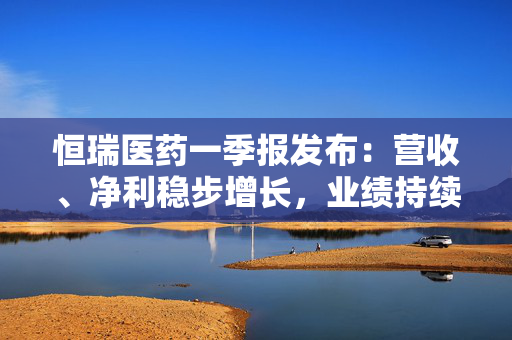 恒瑞医药一季报发布：营收、净利稳步增长，业绩持续向好发展