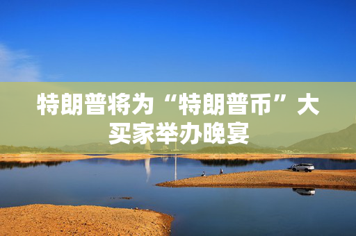 特朗普将为“特朗普币”大买家举办晚宴