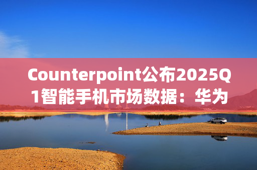Counterpoint公布2025Q1智能手机市场数据：华为、vivo、小米位列前三