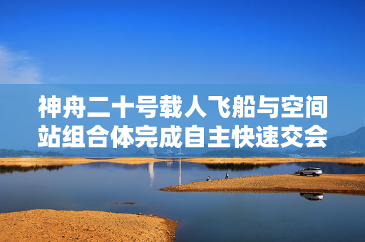 神舟二十号载人飞船与空间站组合体完成自主快速交会对接