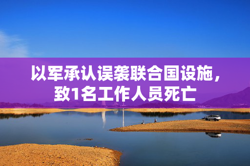 以军承认误袭联合国设施，致1名工作人员死亡