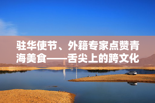 驻华使节、外籍专家点赞青海美食——舌尖上的跨文化之旅