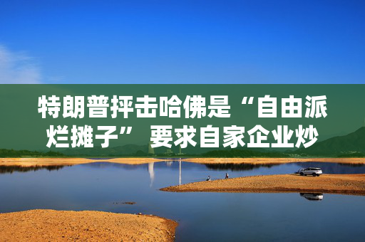 特朗普抨击哈佛是“自由派烂摊子” 要求自家企业炒掉该校律师