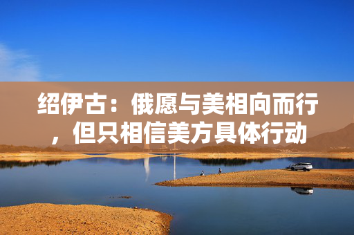 绍伊古：俄愿与美相向而行，但只相信美方具体行动
