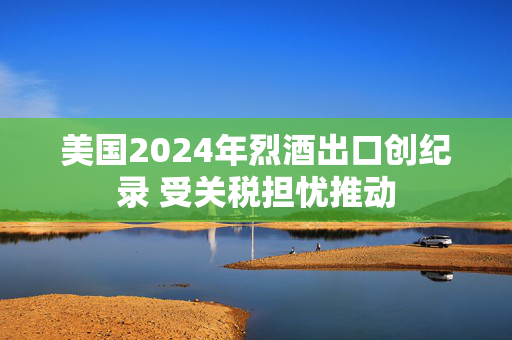 美国2024年烈酒出口创纪录 受关税担忧推动