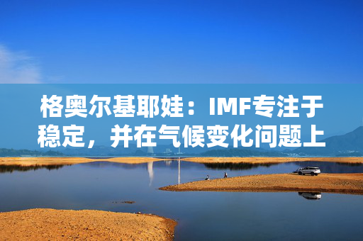 格奥尔基耶娃：IMF专注于稳定，并在气候变化问题上支持各国