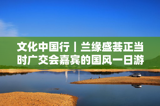 文化中国行｜兰缘盛荟正当时广交会嘉宾的国风一日游