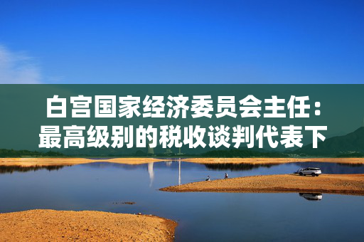 白宫国家经济委员会主任：最高级别的税收谈判代表下周将举行会议