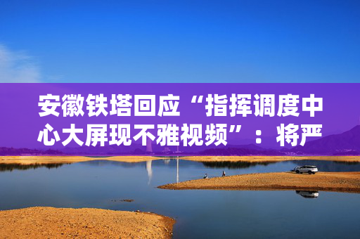 安徽铁塔回应“指挥调度中心大屏现不雅视频”：将严肃处理