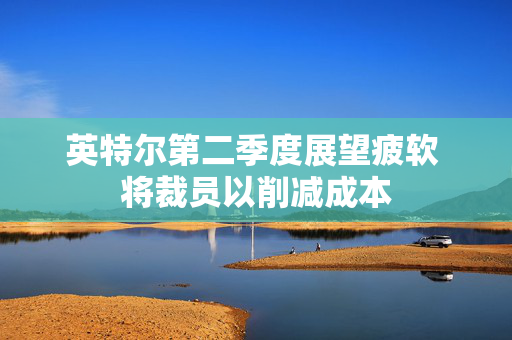 英特尔第二季度展望疲软 将裁员以削减成本