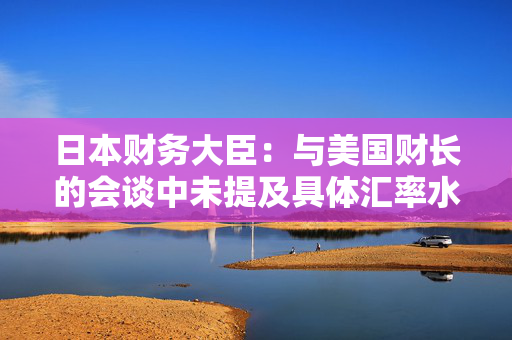日本财务大臣：与美国财长的会谈中未提及具体汇率水平或目标
