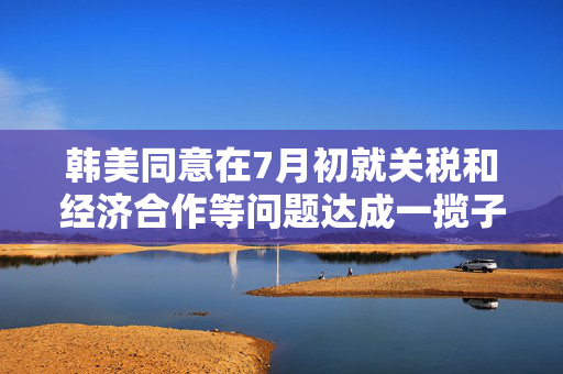韩美同意在7月初就关税和经济合作等问题达成一揽子协议