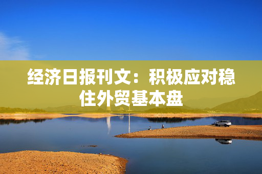 经济日报刊文：积极应对稳住外贸基本盘