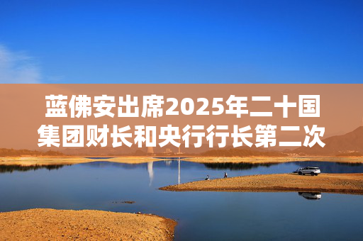 蓝佛安出席2025年二十国集团财长和央行行长第二次会议，并举行多场双边会见