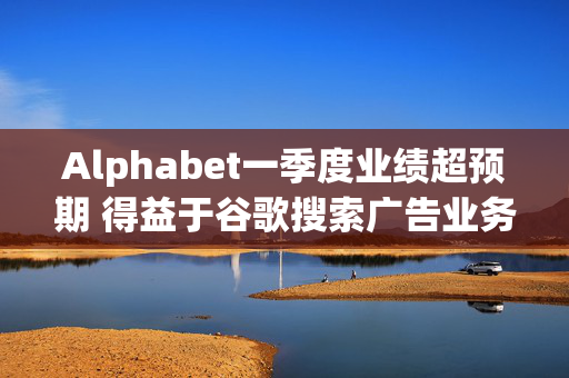 Alphabet一季度业绩超预期 得益于谷歌搜索广告业务强劲表现