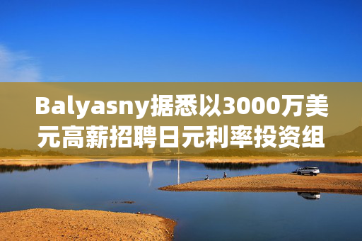 Balyasny据悉以3000万美元高薪招聘日元利率投资组合经理