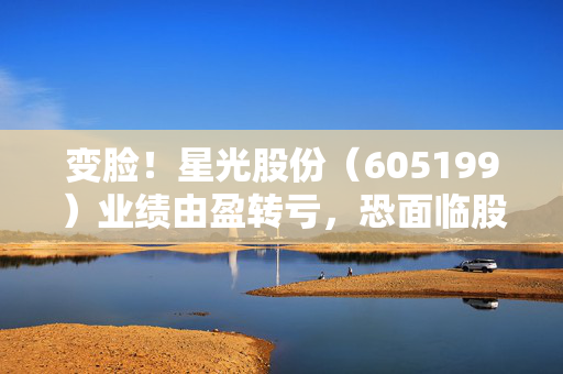变脸！星光股份（605199）业绩由盈转亏，恐面临股民索赔