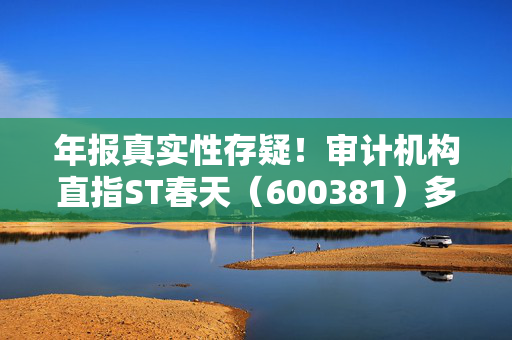 年报真实性存疑！审计机构直指ST春天（600381）多项财务异常，或面临股民索赔
