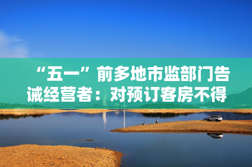 “五一”前多地市监部门告诫经营者：对预订客房不得毁约提价