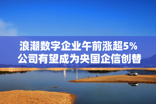 浪潮数字企业午前涨超5% 公司有望成为央国企信创替代的首选合作伙伴