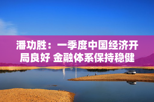 潘功胜：一季度中国经济开局良好 金融体系保持稳健
