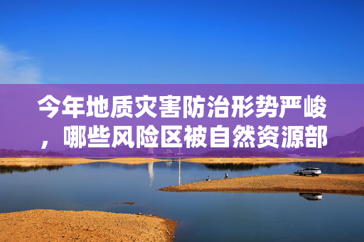 今年地质灾害防治形势严峻，哪些风险区被自然资源部点名？