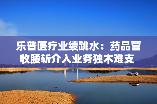 乐普医疗业绩跳水：药品营收腰斩介入业务独木难支 36.2亿商誉“雷”风险仍旧高悬