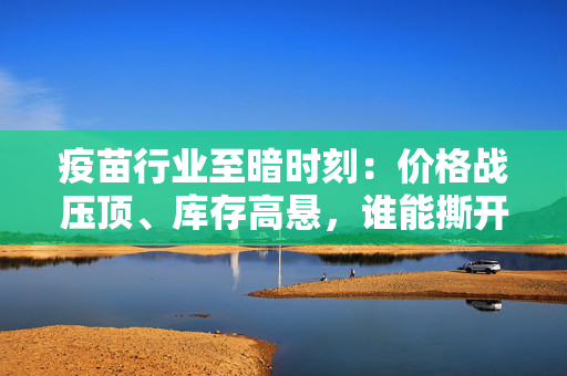 疫苗行业至暗时刻：价格战压顶、库存高悬，谁能撕开“三难”困局？